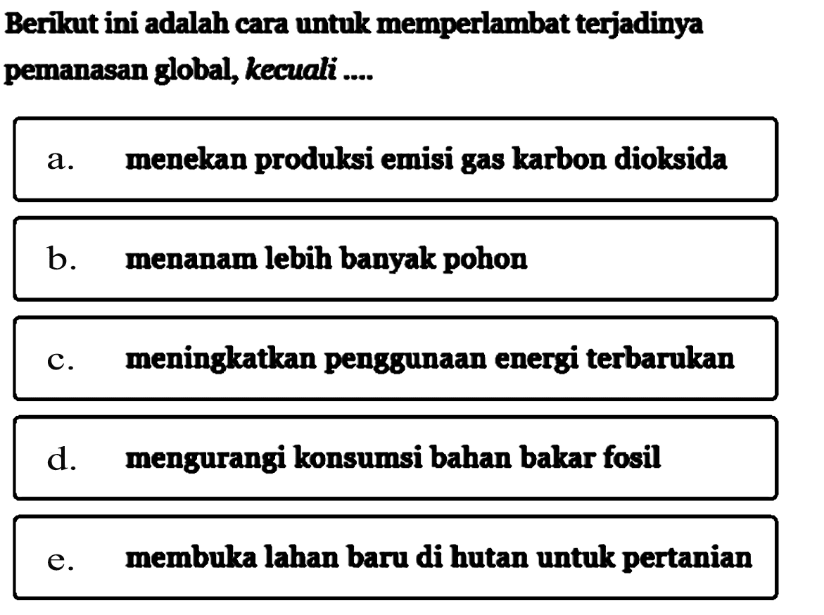 Berikut ini adalah cara untuk memperlambat terjadinya pemanasan global, kecuali....a. menekan produksi emisi gas karbon dioksidab. menanam lebih banyak pohonc. meningkatkan penggunaan energi terbarukand. mengurangi konsumsi bahan bakar fosile. membuka lahan baru di hutan untuk pertanian