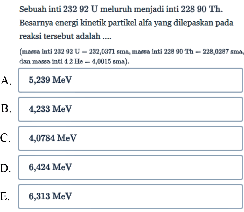 Sebuah inti  232 92 U  meluruh menjadi inti  228 90 Th . Besarnya energi kinetik partikel alfa yang dilepaskan pada reaksi tersebut adalah ....
(massa inti  232 92 U=232,0371  sma, massa inti  228 90 Th=228,0287 sma  dan massa inti  4 2 He=4,0015 sma) .
