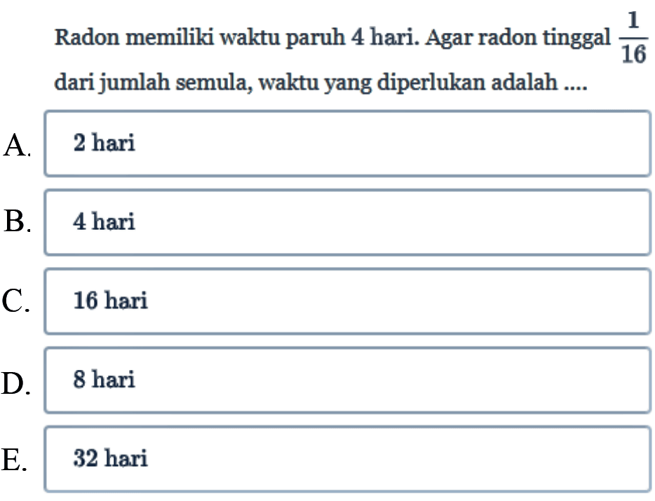 Radon memiliki waktu paruh 4 hari. Agar radon tinggal 1/16 dari jumlah semula, waktu yang diperlukan adalah ....