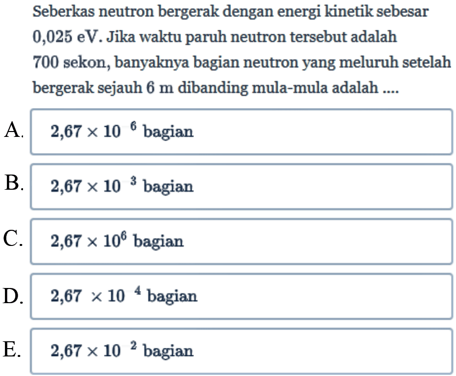 Seberkas neutron bergerak dengan energi kinetik sebesar  0,025 eV . Jika waktu paruh neutron tersebut adalah 700 sekon, banyaknya bagian neutron yang meluruh setelah bergerak sejauh  6 m  dibanding mula-mula adalah ....
