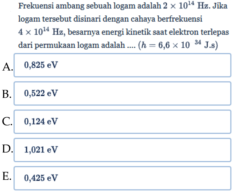 Frekuensi ambang sebuah logam adalah  2 x 10^(14) Hz . Jika logam tersebut disinari dengan cahaya berfrekuensi  4 x 10^(14) Hz , besarnya energi kinetik saat elektron terlepas dari permukaan logam adalah ....  (h=6,6 x 10^(34) J.s) 