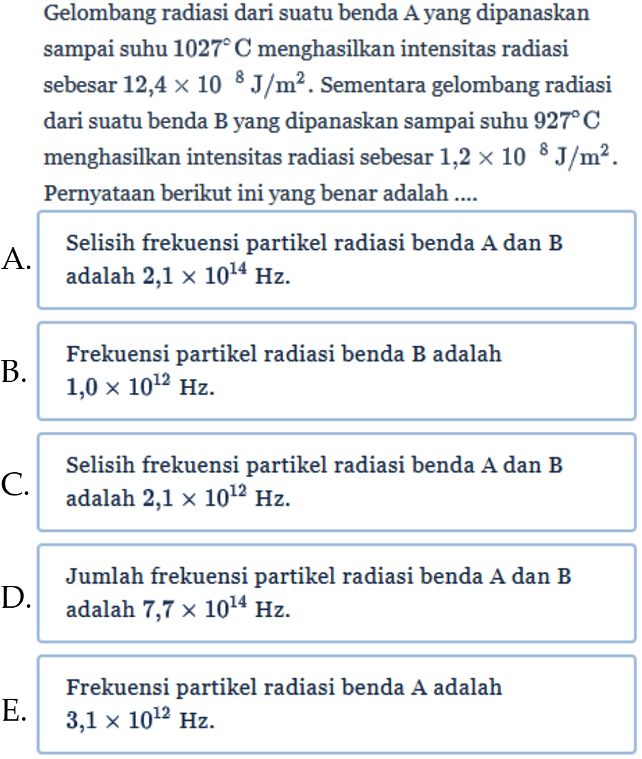 Gelombang radiasi dari suatu benda A yang dipanaskan sampai suhu 1027 C menghasilkan intensitas radiasi sebesar 12,4 x 10^8 J/m^2. Sementara gelombang radiasi dari suatu benda B yang dipanaskan sampai suhu 927 C menghasilkan intensitas radiasi sebesar 1,2 x 10^8 J/m^2. Pernyataan berikut ini yang benar adalah .... 
A. Selisih frekuensi partikel radiasi benda A dan B adalah 2,1 x 10^14 Hz. 
B. Frekuensi partikel radiasi benda B adalah 1,0 x 10^12 Hz. 
C. Selisih frekuensi partikel radiasi benda A dan B adalah 2,1 x 10^12 Hz. 
D. Jumlah frekuensi partikel radiasi benda A dan B adalah 7,7 x 10^14 Hz. 
E. Frekuensi partikel radiasi benda A adalah 3,1 x 10^12 Hz.