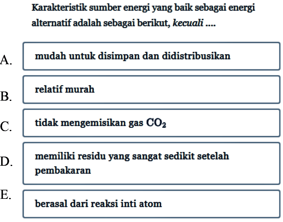 Karakteristik sumber energi yang baik sebagai energi alternatif adalah sebagai berikut, kecuali ....
A. mudah untuk disimpan dan didistribusikan
B. relatif murah
C. tidak mengemisikan gas CO2 D. memiliki residu yang sangat sedikit setelah pembakaran
E. berasal dari reaksi inti atom