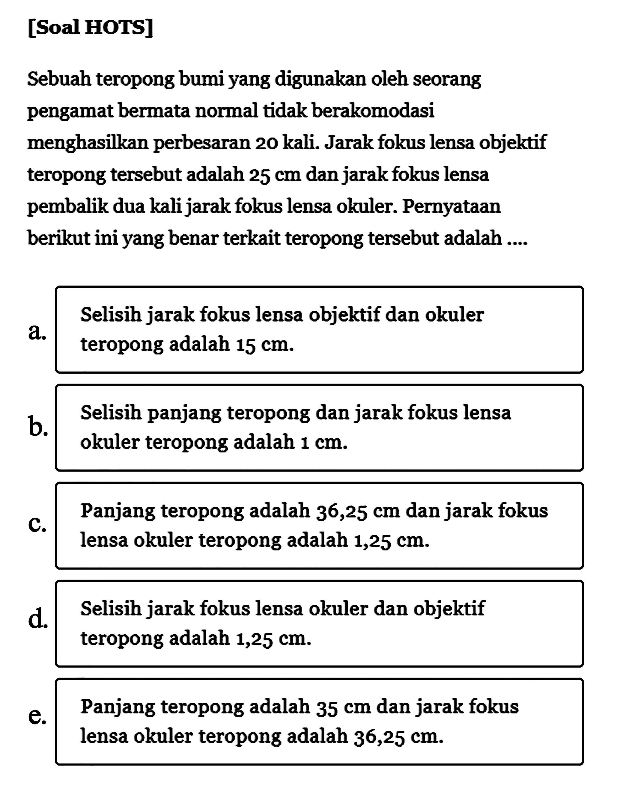 [Soal HOTS]Sebuah teropong bumi yang digunakan oleh seorang pengamat bermata normal tidak berakomodasi menghasilkan perbesaran 20 kali. Jarak fokus lensa objektif teropong tersebut adalah  25 cm  dan jarak fokus lensa pembalik dua kali jarak fokus lensa okuler. Pernyataan berikut ini yang benar terkait teropong tersebut adalah ....a. Selisih jarak fokus lensa objektif dan okuler teropong adalah 15 cm.b. Selisih panjang teropong dan jarak fokus lensa okuler teropong adalah 1 cm.c. Panjang teropong adalah 36,25 cm dan jarak fokus lensa okuler teropong adalah 1,25 cm.d. Selisih jarak fokus lensa okuler dan objektif teropong adalah 1,25 cm.e. Panjang teropong adalah  35 cm  dan jarak fokus lensa okuler teropong adalah 36,25 cm.