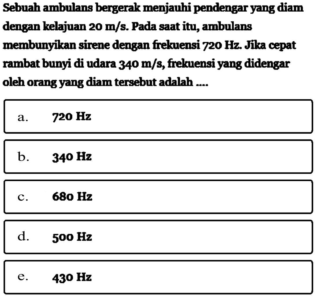 Sebuah ambulans bergerak menjauhi pendengar yang diam dengan kelajuan  20 m/s . Pada saat itu, ambulans membunyikan sirene dengan frekuensi  720 Hz . Jika cepat rambat bunyi di udara  340 m/s , frekuensi yang didengar oleh orang yang diam  tersebut adalah ....