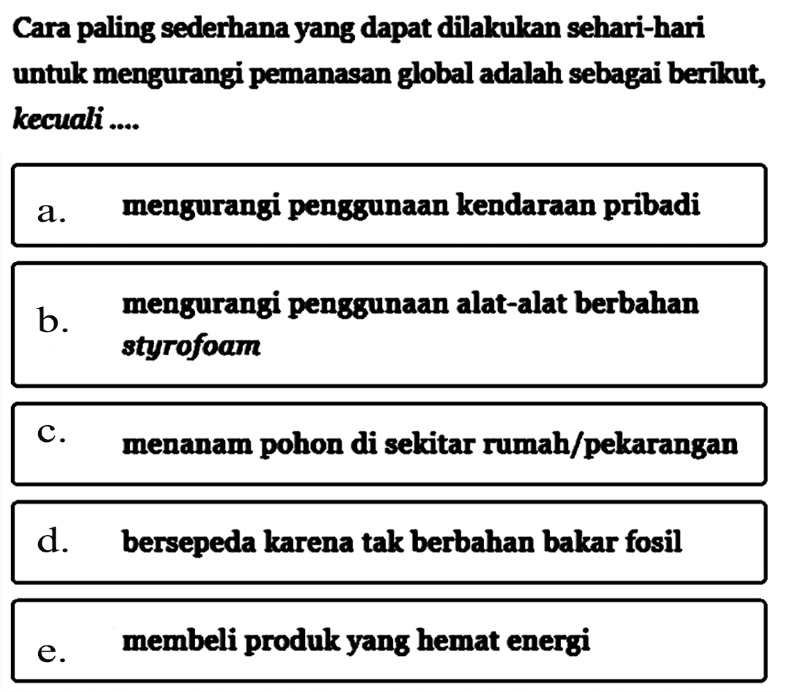 Cara paling sederhana yang dapat dilakukan sehari-hari untuk mengurangi pemanasan global adalah sebagai berikut, kecuali....a. mengurangi penggunaan kendaraan pribadi b. mengurangi penggunaan alat-alat berbahan styrofoam c. menanam pohon di sekitar rumah/pekarangan d. bersepeda karena tak berbahan bakar fosil e. membeli produk yang hemat energi 