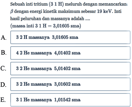 Sebuah inti tritium (31 H) meluruh dengan memancarkan b dengan energi kinetik maksimum sebesar 19 keV. Inti hasil peluruhan dan massanya adalah ....
(massa inti 31 H = 3,01605 sma)
