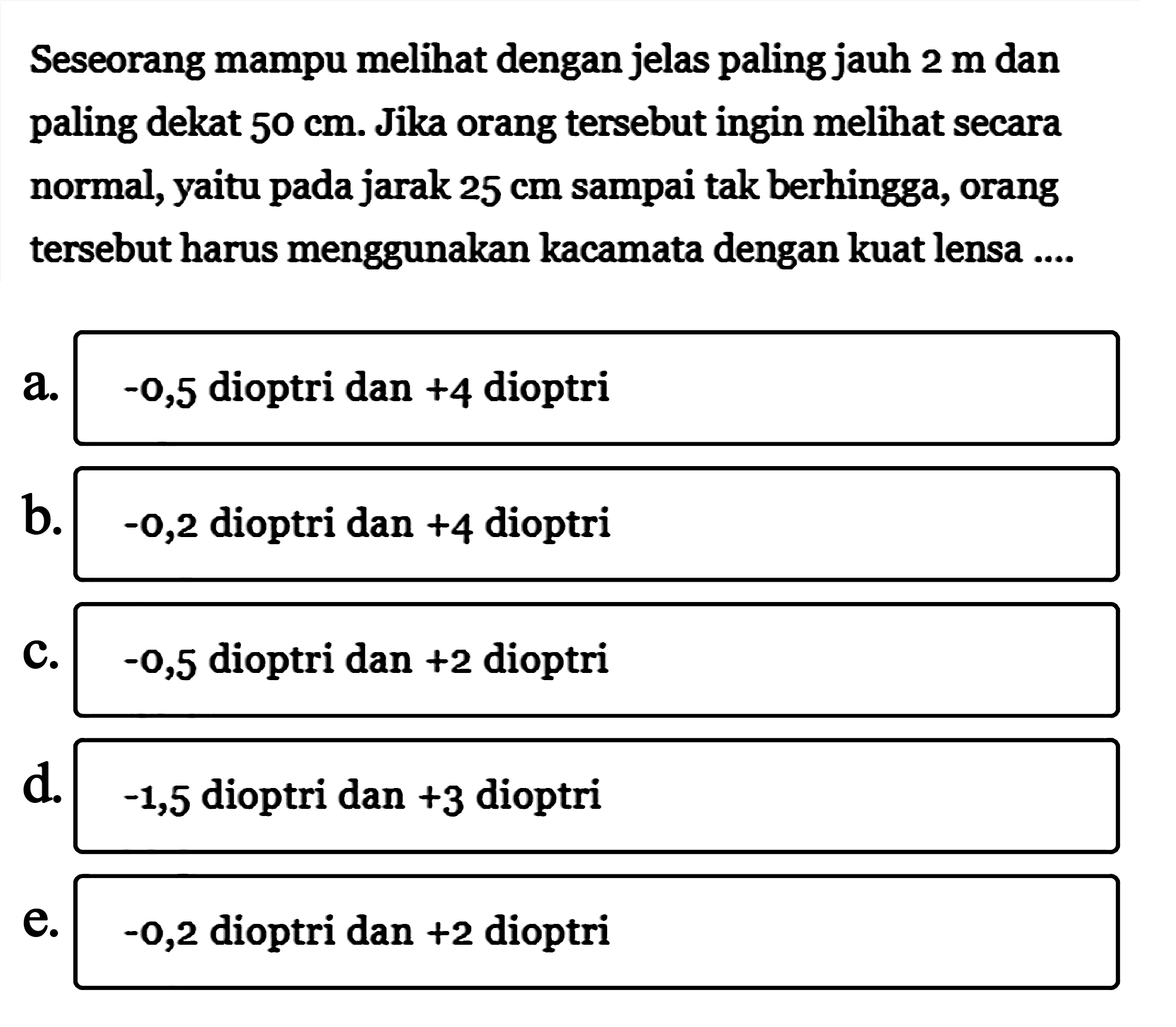 Seseorang mampu melihat dengan jelas paling jauh  2 m  dan paling dekat  50 cm . Jika orang tersebut ingin melihat secara normal, yaitu pada jarak  25 cm  sampai tak berhingga, orang tersebut harus menggunakan kacamata dengan kuat lensa ....