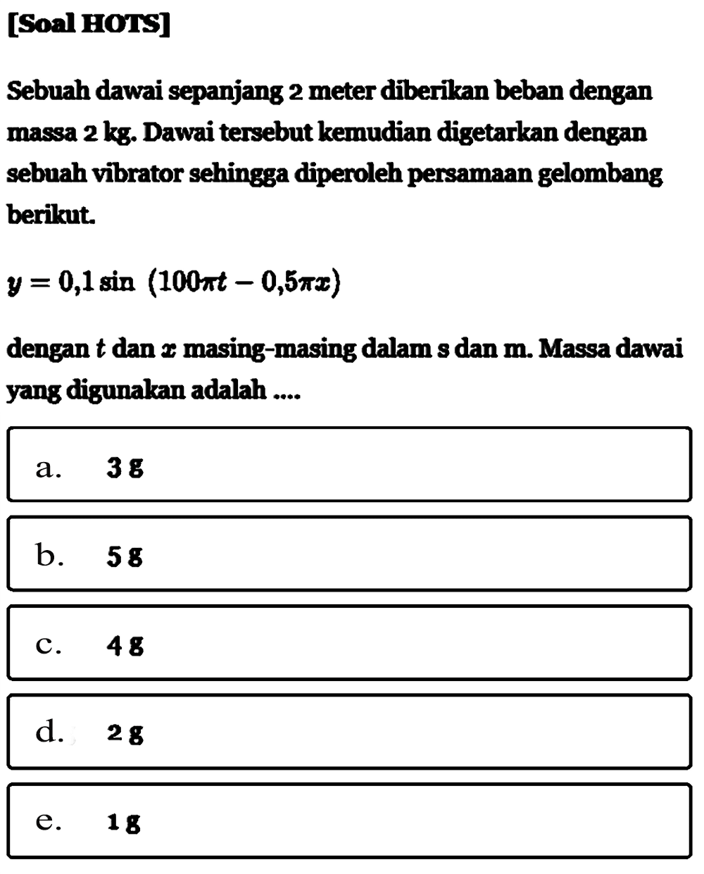 [SOS HOTS]Sebuah dawai sepanjang 2 meter diberikan beban dengan massa  2 kg . Dawai  tersebut kemudian digetarkan dengan sebuah vibrator sehingga diperoleh persamaan gelombang berikut.y=0,1 sin (100 pit-0,5 pi x)dengan t  dan  x  masing-masing dalam s dan  m . Massa dawai yang digunakan adalah ....