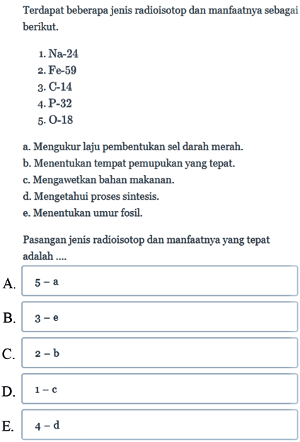 Terdapat beberapa jenis radioisotop dan manfaatnya sebagai berikut.
1.  Na-24 
2. Fe-59
3. C-14
4. P-32
5. O-18
a. Mengukur laju pembentukan sel darah merah.
b. Menentukan tempat pemupukan yang tepat.
c. Mengawetkan bahan makanan.
d. Mengetahui proses sintesis.
e. Menentukan umur fosil.
Pasangan jenis radioisotop dan manfaatnya yang tepat adalah  ... 
A.  5-a 
B. C.  2-b 
D.  1-c 
E.  4-d 