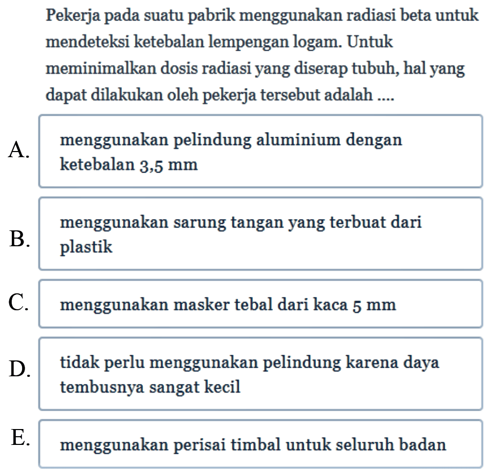 Pekerja pada suatu pabrik menggunakan radiasi beta untuk mendeteksi ketebalan lempengan logam. Untuk meminimalkan dosis radiasi yang diserap tubuh, hal yang dapat dilakukan oleh pekerja tersebut adalah ....