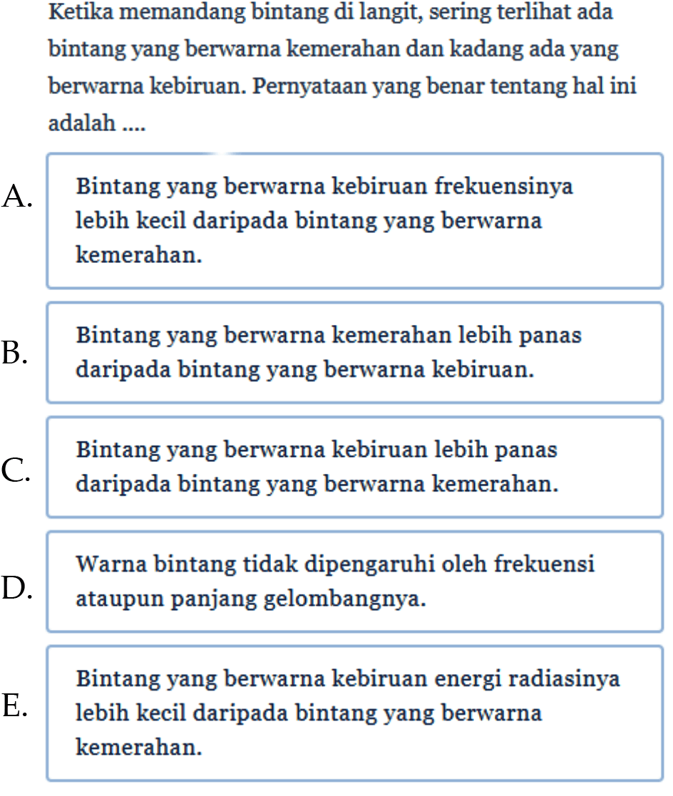 Ketika memandang bintang di langit, sering terlihat ada bintang yang berwarna kemerahan dan kadang ada yang berwarna kebiruan. Pernyataan yang benar tentang hal ini adalah .... 
A. Bintang yang berwarna kebiruan frekuensinya lebih kecil daripada bintang yang berwarna kemerahan. 
B. Bintang yang berwarna kemerahan lebih panas daripada bintang yang berwarna kebiruan. 
C. Bintang yang berwarna kebiruan lebih panas daripada bintang yang berwarna kemerahan. 
D. Warna bintang tidak dipengaruhi oleh frekuensi ataupun panjang gelombangnya. 
E. Bintang yang berwarna kebiruan energi radiasinya lebih kecil daripada bintang yang berwarna kemerahan. 