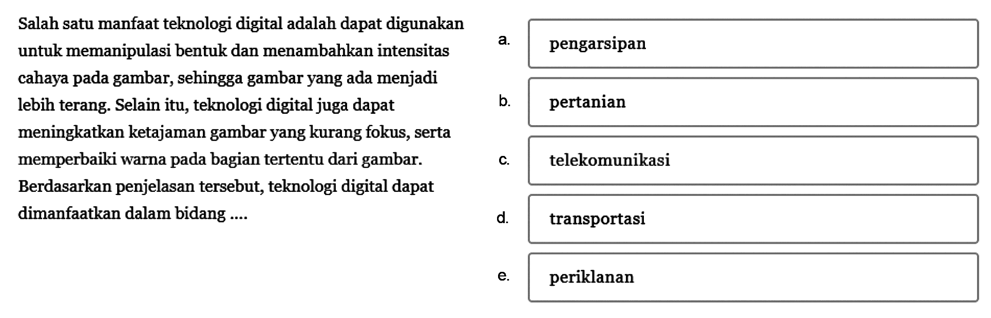 Salah satu manfaat teknologi digital adalah dapat digunakan untuk memanipulasi bentuk dan menambahkan intensitas
cahaya pada gambar, sehingga gambar yang ada menjadi lebih terang. Selain itu, teknologi digital juga dapat
meningkatkan ketajaman gambar yang kurang fokus, serta memperbaiki warna pada bagian tertentu dari gambar.
Berdasarkan penjelasan tersebut, teknologi digital dapat dimanfaatkan dalam bidang ....