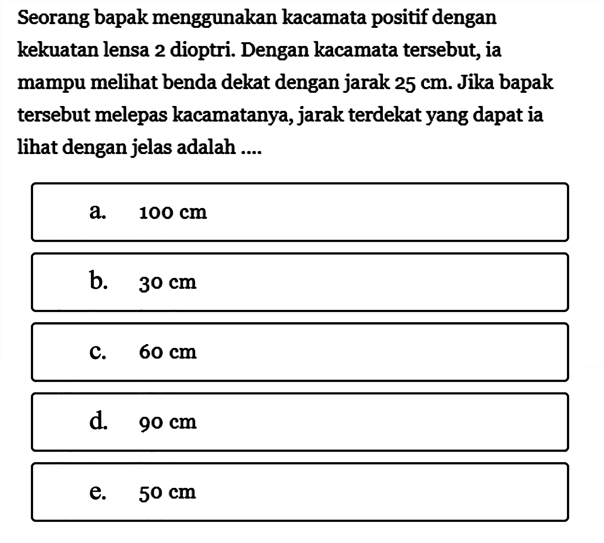 Seorang bapak menggunakan kacamata positif dengan kekuatan lensa 2 dioptri. Dengan kacamata tersebut, ia mampu melihat benda dekat dengan jarak 25 cm. Jika bapak tersebut melepas kacamatanya, jarak terdekat yang dapat ia lihat dengan jelas adalah ....