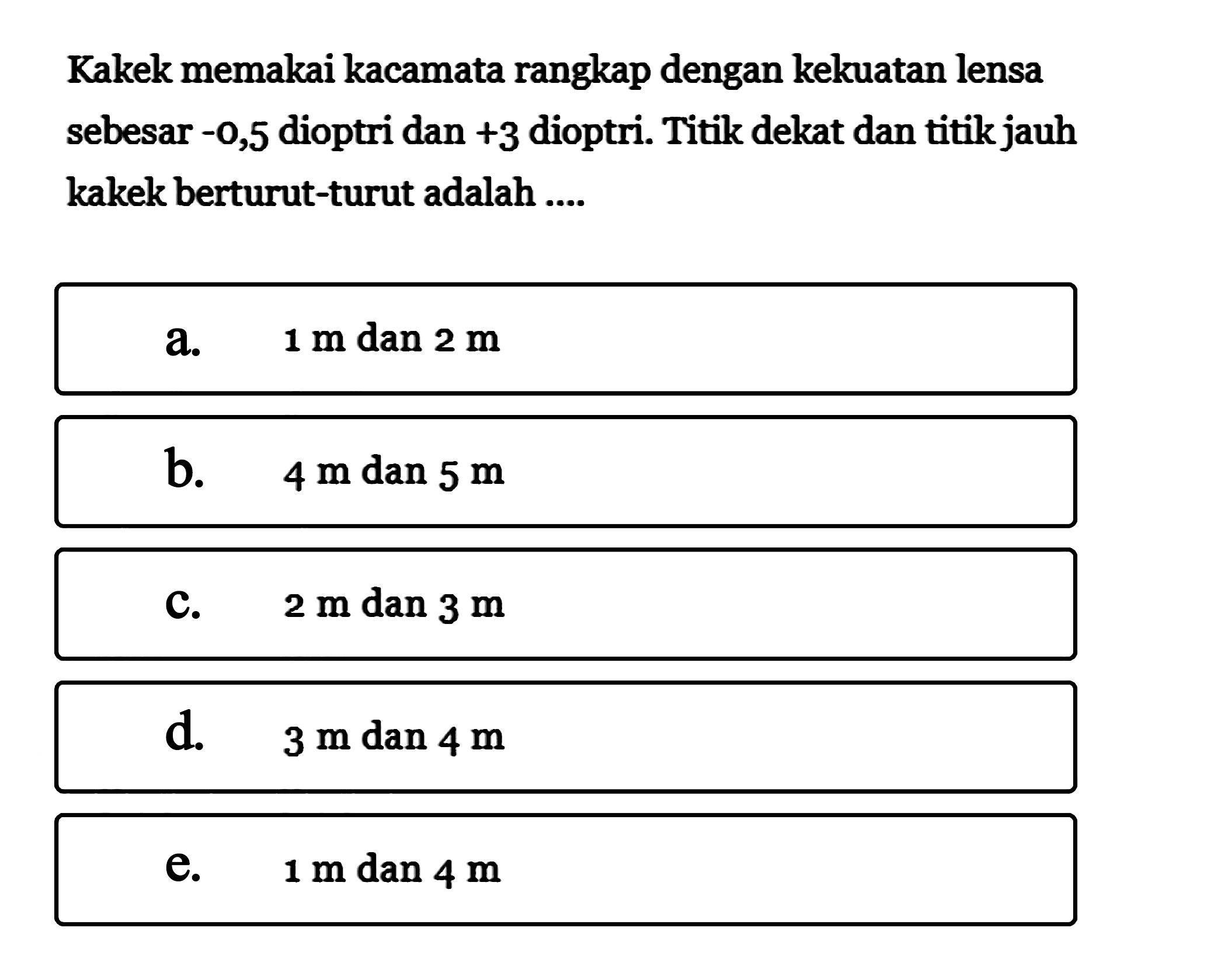 Kakek memakai kacamata rangkap dengan kekuatan lensa sebesar -0,5 dioptri dan +3 dioptri. Titik dekat dan titik jauh kakek berturut-turut adalah ....