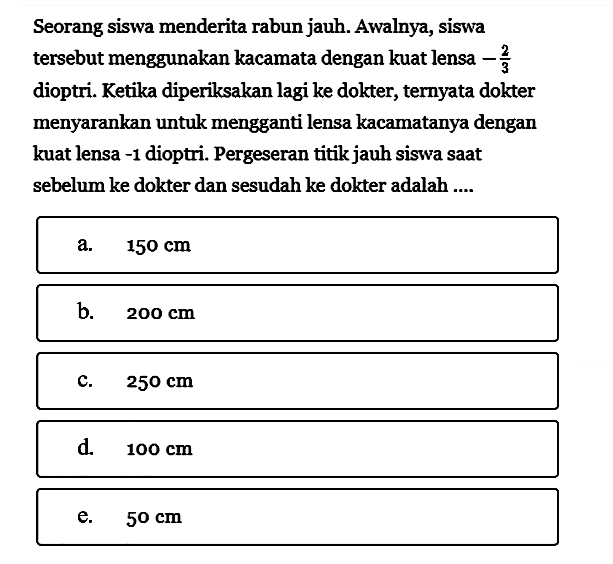 Seorang siswa menderita rabun jauh. Awalnya, siswa tersebut menggunakan kacamata dengan kuat lensa -2/3 dioptri. Ketika diperiksakan lagi ke dokter, ternyata dokter menyarankan untuk mengganti lensa kacamatanya dengan kuat lensa -1 dioptri. Pergeseran titik jauh siswa saat sebelum ke dokter dan sesudah ke dokter adalah ....