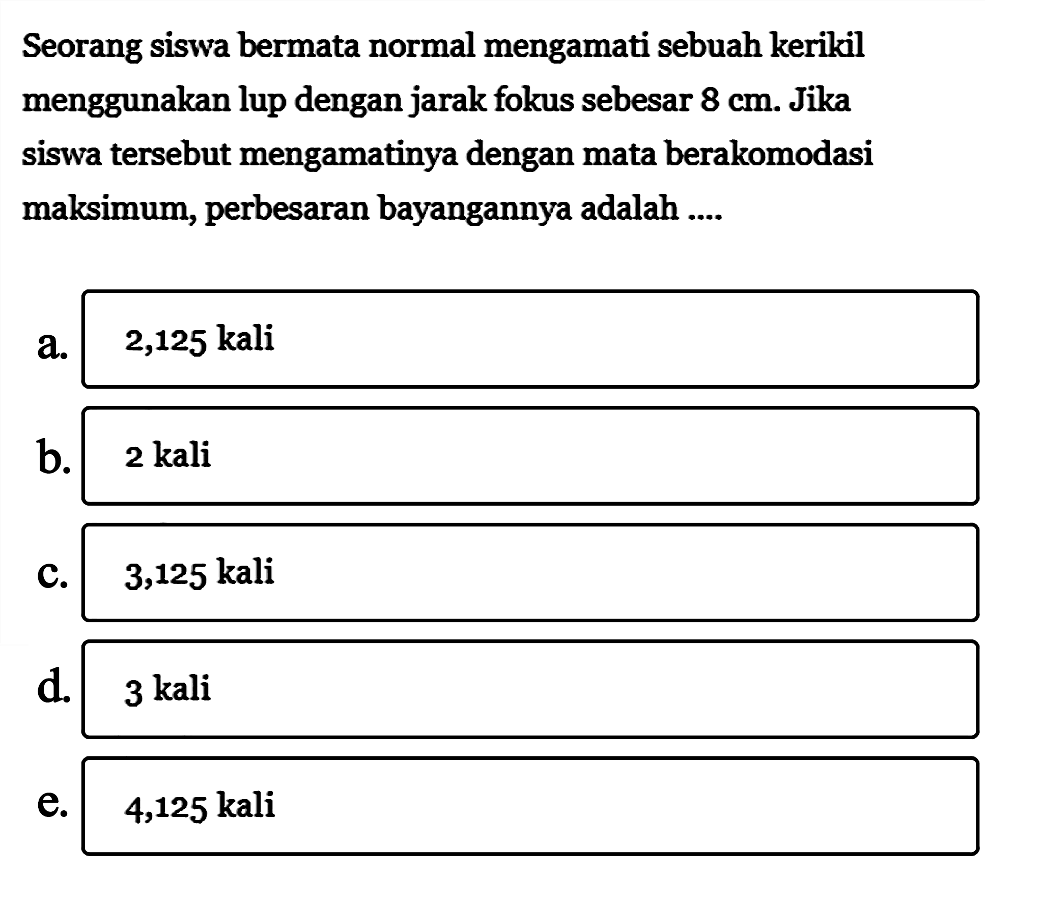 Seorang siswa bermata normal mengamati sebuah kerikil menggunakan lup dengan jarak fokus sebesar 8 cm. Jika siswa tersebut mengamatinya dengan mata berakomodasi maksimum, perbesaran bayangannya adalah....