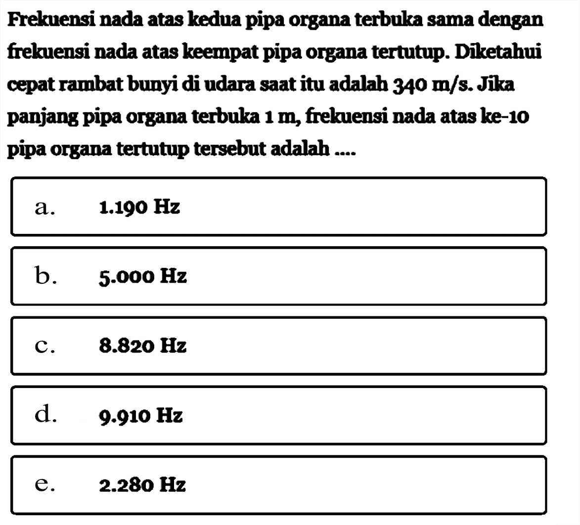 Frekuensi nada atas kedua pipa organa terbuka sama dengan frekuensi nada atas keempat pipa organa tertutup. Diketahui cepat rambat bunyi di udara saat itu adalah 340 m/s. Jika panjang pipa organa terbuka  1 m, frekuensi nada atas ke-10 pipa organa tertutup tersebut adalah ....
