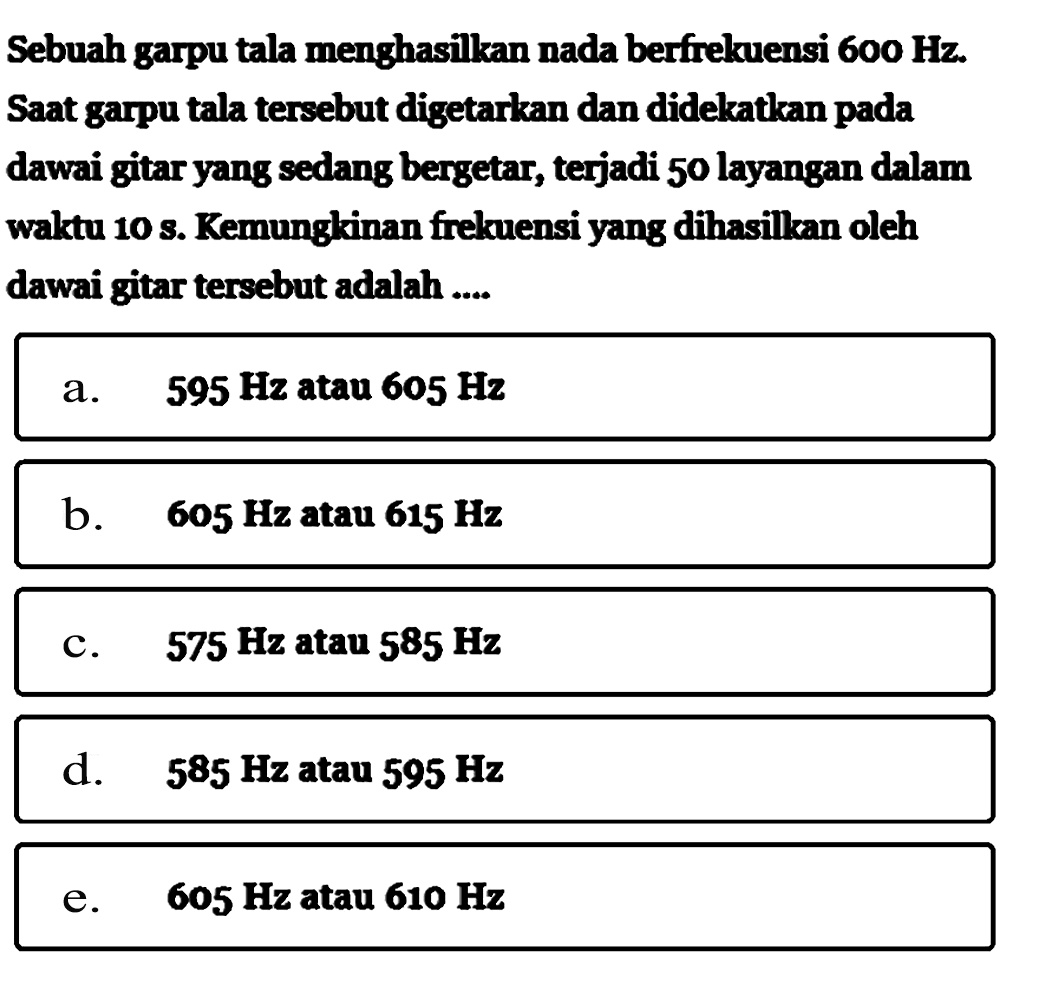 Sebuah garpu tala menghasilkan nada berfrekuensi  600 Hz . Saat garpu tala tersebut digetarkan dan didekatkan pada dawai gitar yang sedang bergetar, terjadi 50 layangan dalam waktu 10 s. Kemungkinan frekuensi yang dihasilkan oleh dawai gitar tersebut adalah .... 