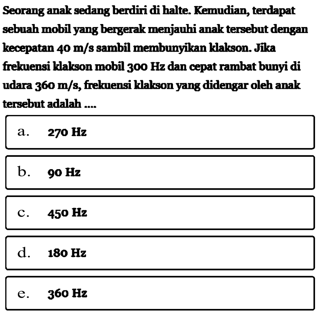 Seorang anak sedang berdiri di halte. Kemudian, terdapat sebuah mobil yang bergerak menjauhi anak  tersebut dengan kecepatan  40 m/s  sambil membunyikan klalkson. Jika frekuensi klakson mobil  300 Hz  dan cepat rambat bunyi di udara  360 m/s , frekuensi klakson yang didengar oleh anak  tersebut adalah ....a.  270 Hz b.  90 Hz c.  450 Hz d.  180 Hz e.  360 Hz 