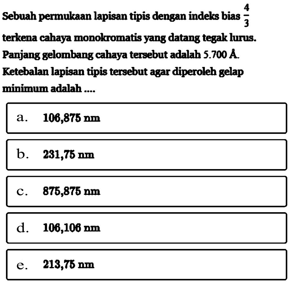 Sebuah permukaan lapisan tipis dengan indeks bias 4/3 terkena cahaya monokromatis yang datang tegak lurus. Panjang gelombang cahaya tersebut adalah 5.700 A.Ketebalan lapisan tipis tersebut agar diperoleh gelap minimum adalah....