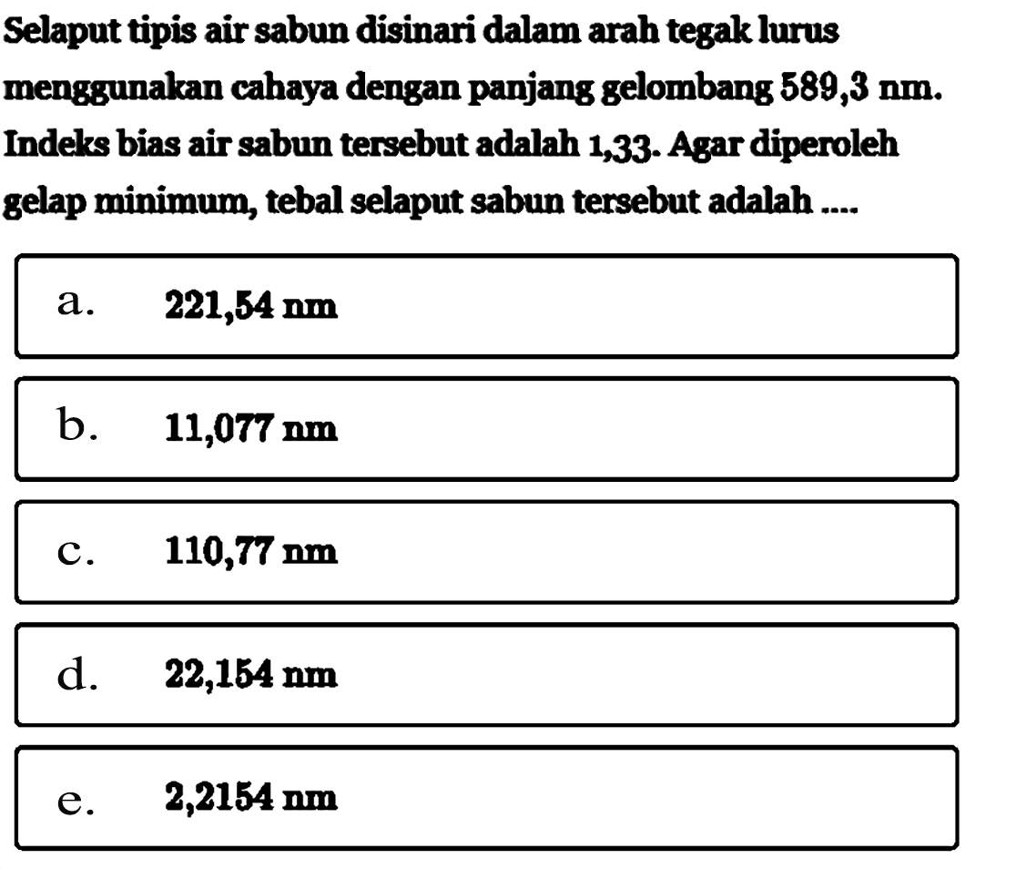 Selaput tipis air sabun disinari dalam arah tegak lurus menggunakan cahaya dengan panjang gelombang 589,3 Nm. Indelks bias air sabun tersebut adalah 1,33 . Agar diperoleh gelap minimum, tebal selaput sabun tersebut adalah ....