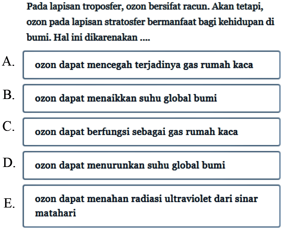 Pada lapisan troposfer, ozon bersifat racun. Akan tetapi, ozon pada lapisan stratosfer bermanfaat bagi kehidupan di bumi. Hal ini dikarenakan ....A. ozon dapat mencegah terjadinya gas rumah kacaB. ozon dapat menaikkan suhu global bumiC. ozon dapat berfungsi sebagai gas rumah kacaD. ozon dapat menurunkan suhu global bumiE. ozon dapat menahan radiasi ultraviolet dari sinar matahari 