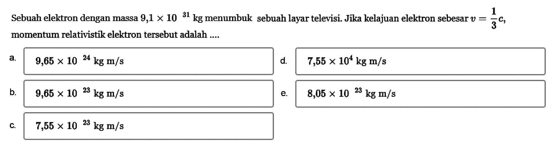 Sebuah elektron dengan massa  9,1 x 10^31 kg  menumbuk sebuah layar televisi. Jika kelajuan elektron sebesar  v=1/3 c , momentum relativistik elektron tersebut adalah ....a. 9,65 x 10^24 kg m/s 
d. 7,55 x 10^4 kg m/s 
b. 9,65 x 10^23 kg m/s 
e. 8,05 x 10^23 kg m/s 
c. 7,55 x 10^23 kg m/s 