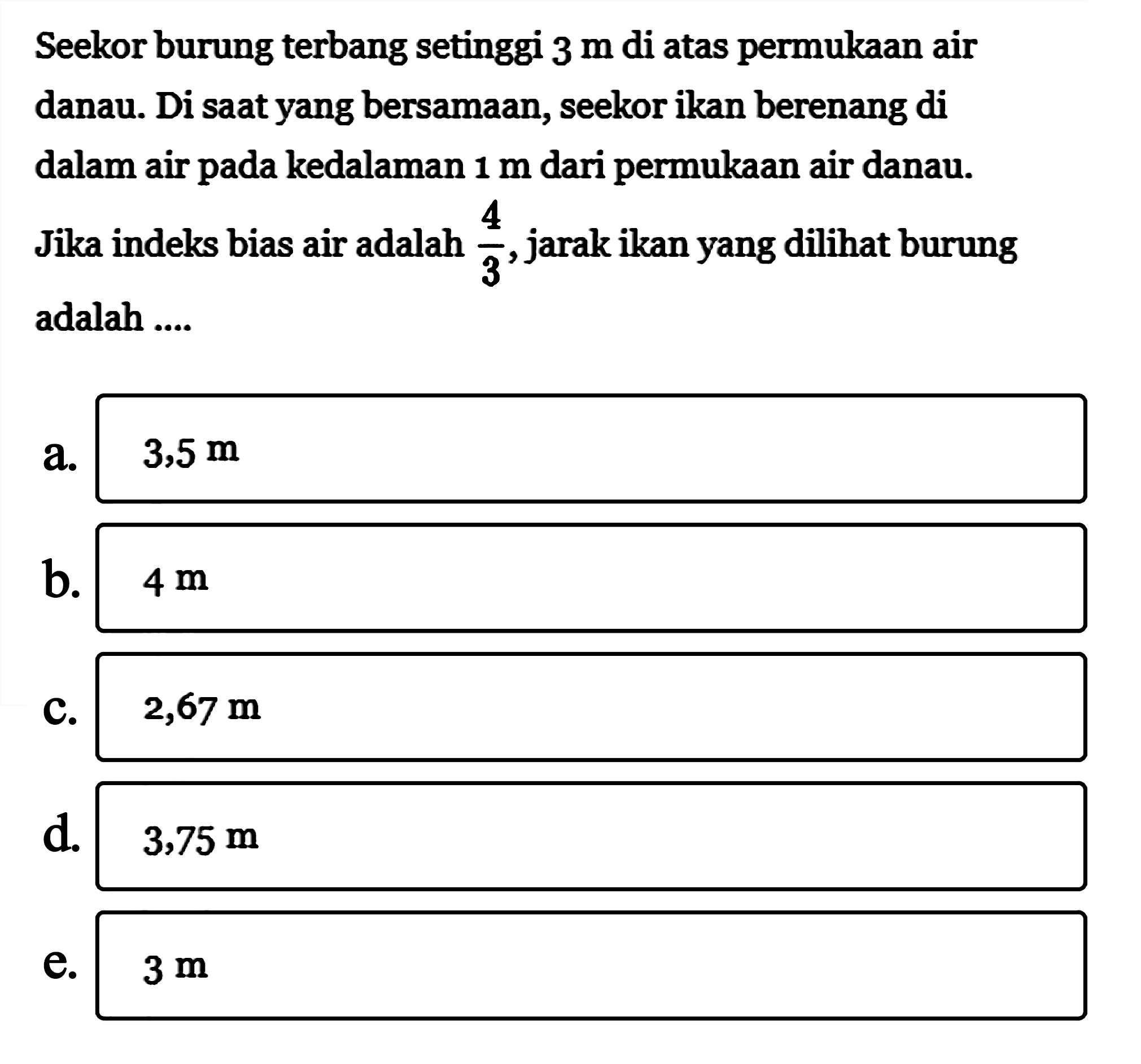 Seekor burung terbang setinggi  3 m  di atas permukaan air danau. Di saat yang bersamaan, seekor ikan berenang di dalam air pada kedalaman 1 m dari permukaan air danau. Jika indeks bias air adalah  4/3 , jarak ikan yang dilihat burung adalah .... 