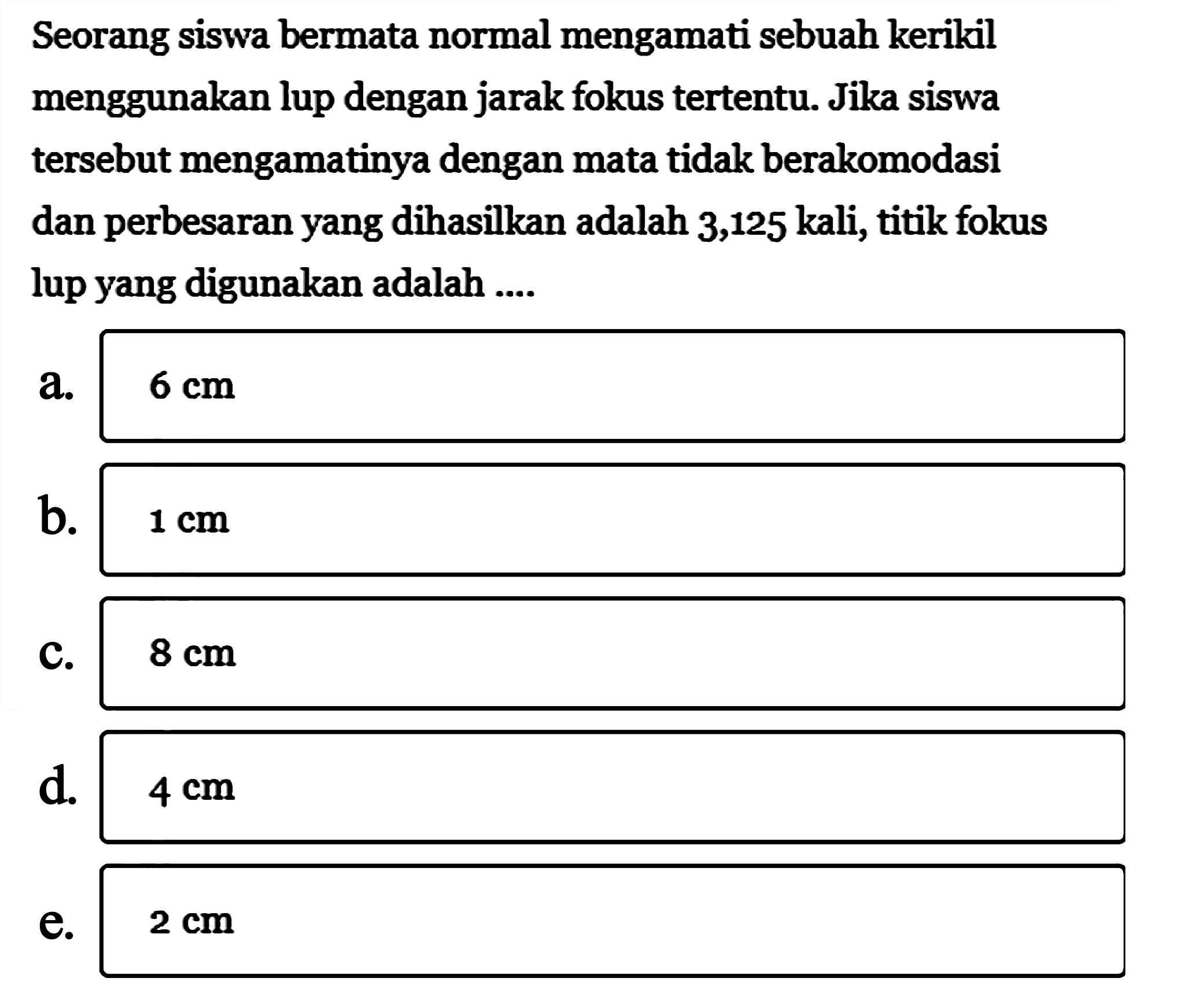 Seorang siswa bermata normal mengamati sebuah kerikil menggunakan lup dengan jarak fokus tertentu. Jika siswa tersebut mengamatinya dengan mata tidak berakomodasi dan perbesaran yang dihasilkan adalah 3,125 kali, titik fokus lup yang digunakan adalah ....