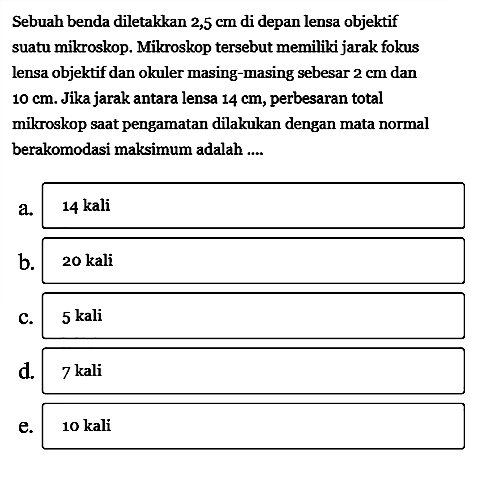 Sebuah benda diletakkan 2,5 cm di depan lensa objektif suatu mikroskop. Mikroskop tersebut memiliki jarak fokus lensa objektif dan okuler masing-masing sebesar 2 cm dan 10 cm. Jika jarak antara lensa 14 cm, perbesaran total mikroskop saat pengamatan dilakukan dengan mata normal berakomodasi maksimum adalah ....