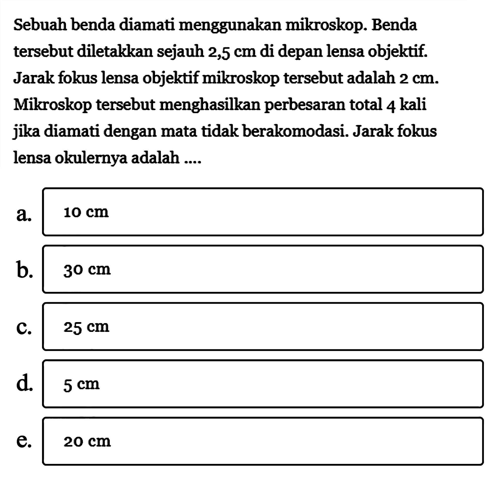 Sebuah benda diamati menggunakan mikroskop. Benda tersebut diletakkan sejauh  2,5 cm  di depan lensa objektif. Jarak fokus lensa objektif mikroskop tersebut adalah  2 cm . Mikroskop tersebut menghasilkan perbesaran total 4 kali jika diamati dengan mata tidak berakomodasi. Jarak fokus lensa okulernya adalah ....