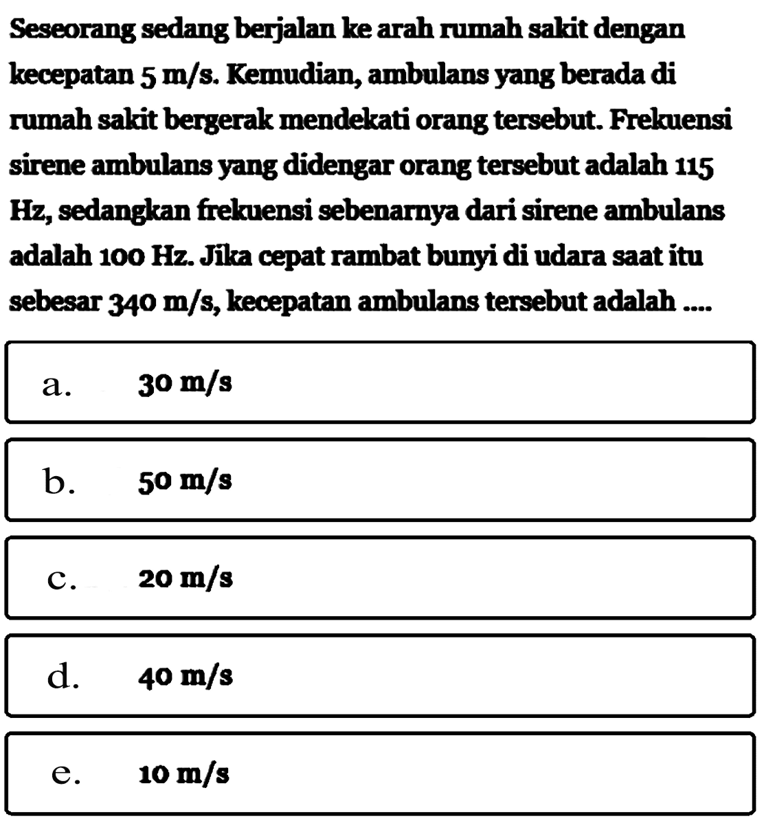 Seseorang sedang berjalan ke arah rumah sakit dengan kecepatan 5 m/s. Kemudian, ambulans yang berada di rumah sakit bergerak mendekati orang tersebut. Frekuensi sirene ambulans yang didengar orang tersebut adalah 115 Hz, sedangkan frekuensi sebenarnya dari sirene ambulans adalah 100 Hz. Jika cepat rambat bunyi di udara saat itu sebesar 340 m/s, kecepatan ambulans tersebut adalah....