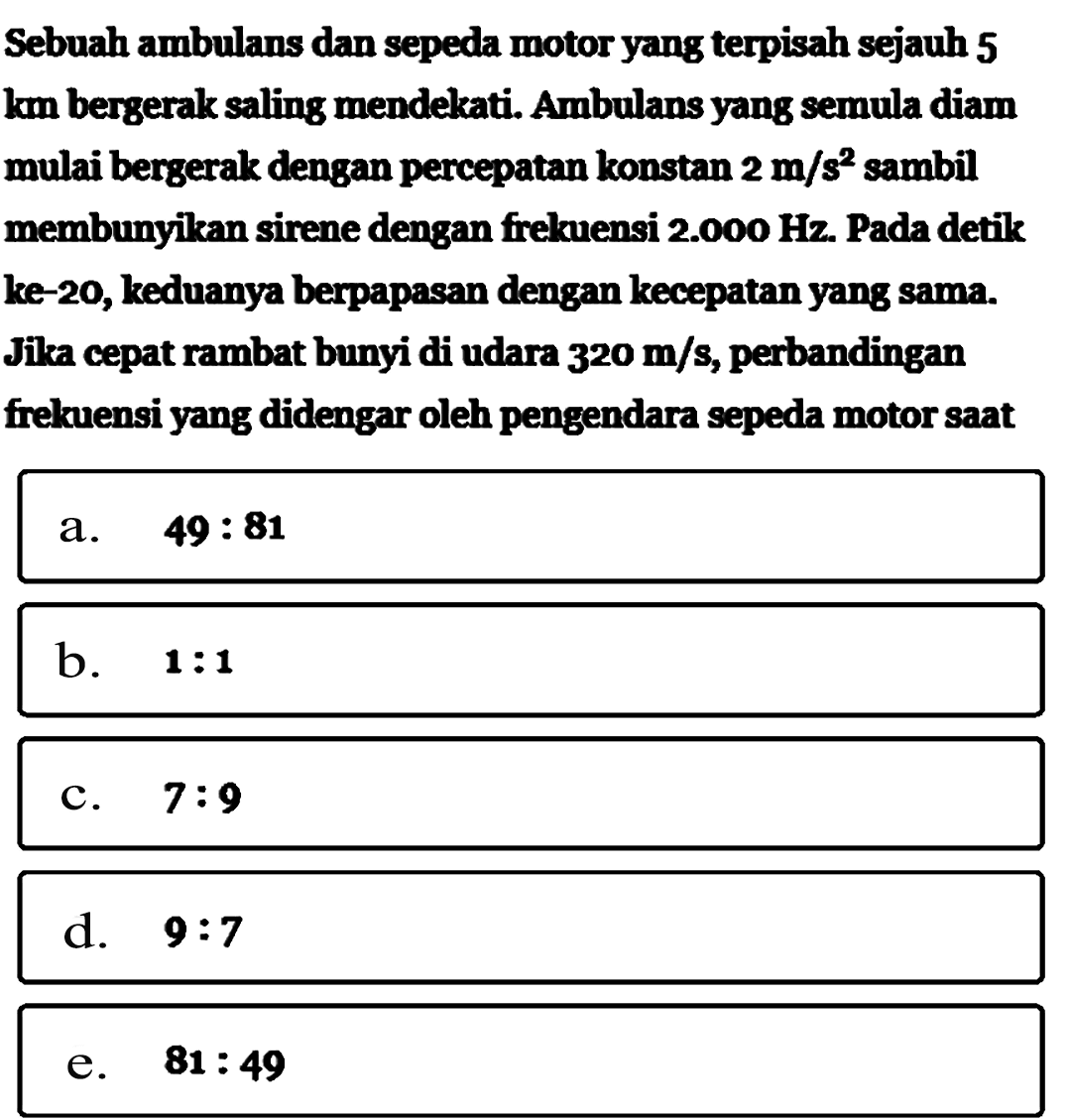 Sebuah ambulans dan sepeda motor yang terpisah sejauh 5 km bergerak saling mendekati. Ambulans yang semula diam mulai bergerak dengan percepatan konstan 2 m/s^2 sambil membunyikan sirene dengan frekuensi 2.000 Hz. Pada detik ke-20, keduanya berpapasan dengan kecepatan yang sama. Jika cepat rambat bunyi di udara 320 m/s, perbandingan frekuensi yang didengar oleh pengendara sepeda motor saat