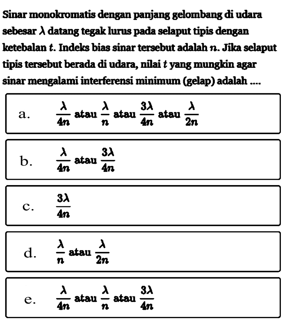 Sinar monokromatis dengan panjang gelombang di udara sebesar lambda datang tegak lurns pada selaput tipis dengan ketebalan t. Indeks bias sinar tersebut adalah n. Jika selaput tipis tersebut berada di udara, nilai t yang munglain agar sinar mengalami interferensi minimum (gelap) adalah .... a. lambda/4n atau lambda/n atau 3lambda/4n atau lambda/2n b. lambda/4n atau 3lambda/4n c. 3lambda/4n d. lambda/n atau lambda/2n e. lambda/4n atau lambda/n atau 3lambda/4n