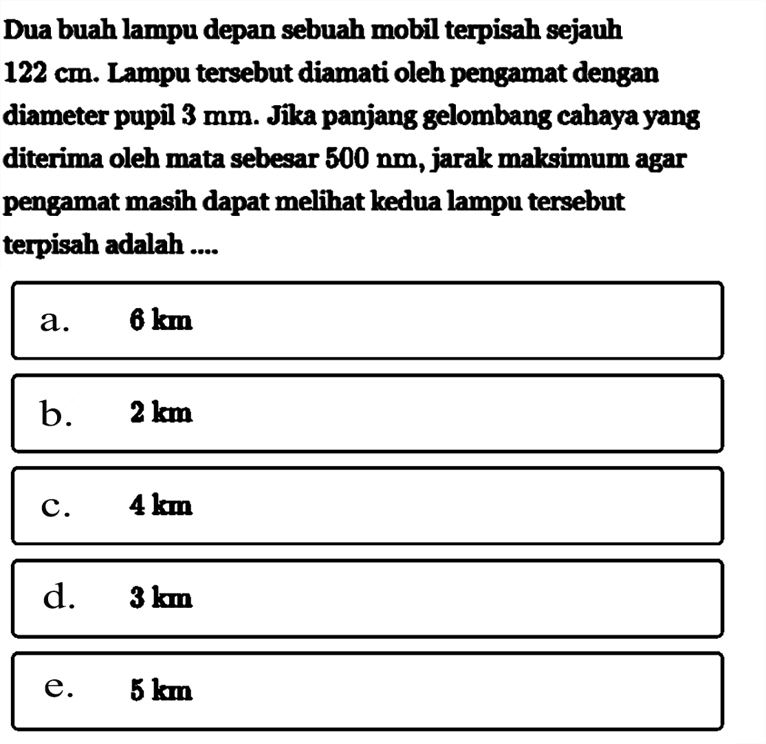 Dua buah lampu depan sebuah mobil terpisah sejauh 122 cm. Lampu tersebut diamati oleh pengamat dengan diameter pupil 3 mm. Jika panjang gelombang cahaya yang diterima oleh mata sebesar 500 nm, jarak maksimum agar pengamat masih dapat meli kedua lampu tersebut terpisah adalah ....