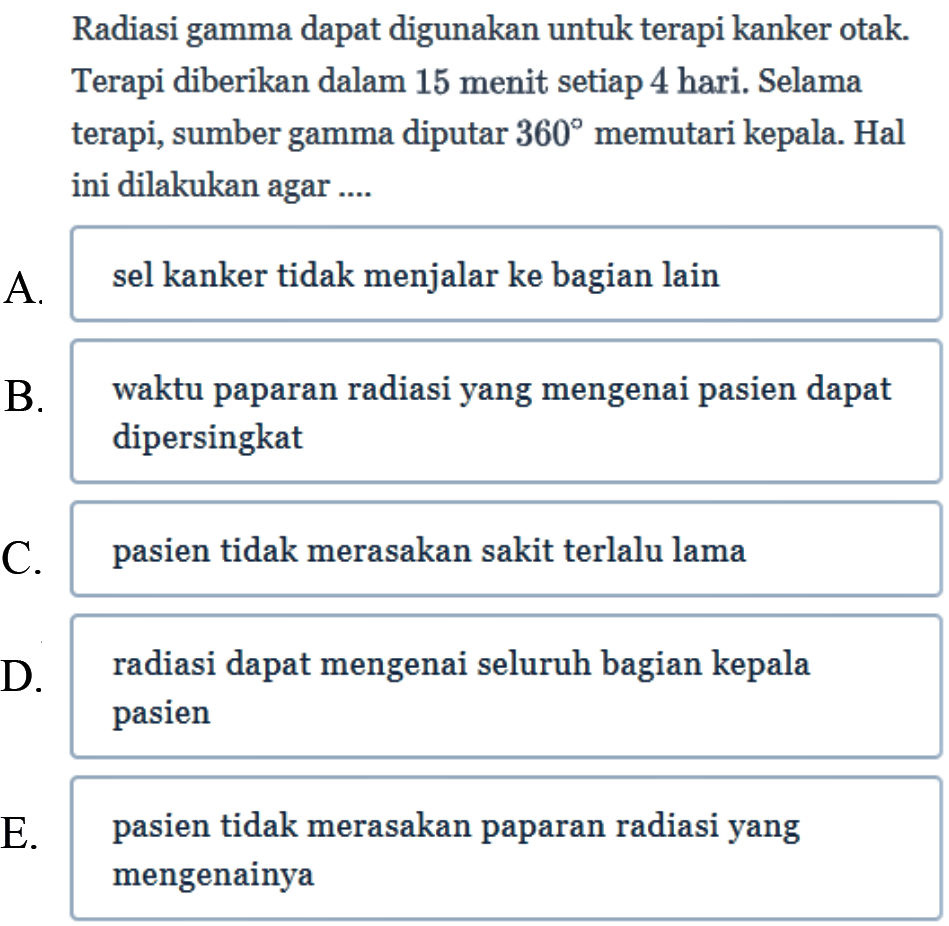 Radiasi gamma dapat digunakan untuk terapi kanker otak. Terapi diberikan dalam 15 menit setiap 4 hari. Selama terapi, sumber gamma diputar 360 memutari kepala. Hal ini dilakukan agar ....