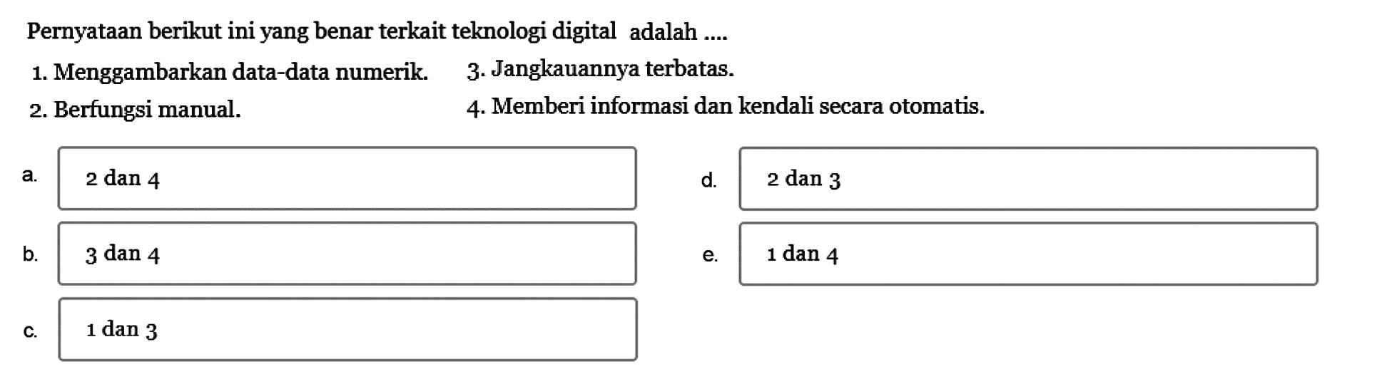 Pernyataan berikut ini yang benar terkait teknologi digital adalah....
1. Menggambarkan data-data numerik. 
3. Jangkauannya terbatas.
2. Berfungsi manual.
4. Memberi informasi dan kendali secara otomatis.
a. 2 dan 4 
d. 2 dan 3 
b. 3 dan 4
e. 1 dan 4
c. 1 dan 3 