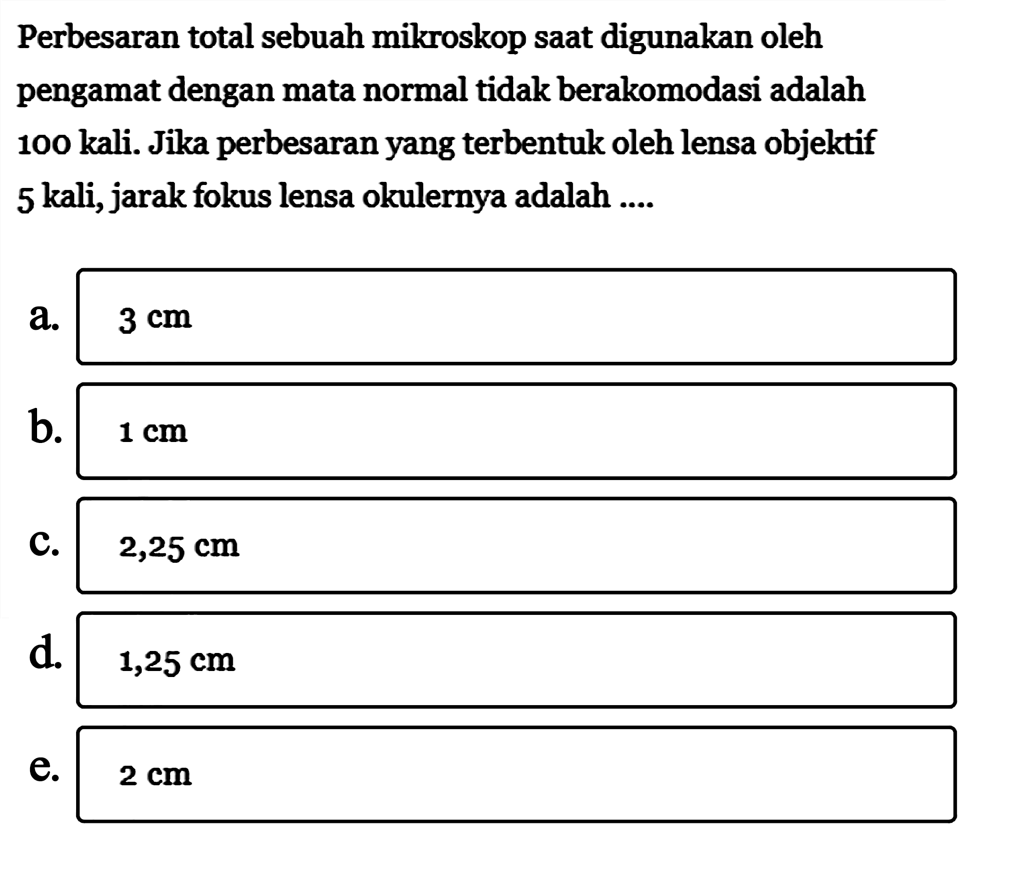 Perbesaran total sebuah mikroskop saat digunakan oleh pengamat dengan mata normal tidak berakomodasi adalah 100 kali. Jika perbesaran yang terbentuk oleh lensa objektif 5 kali, jarak fokus lensa okulernya adalah ...