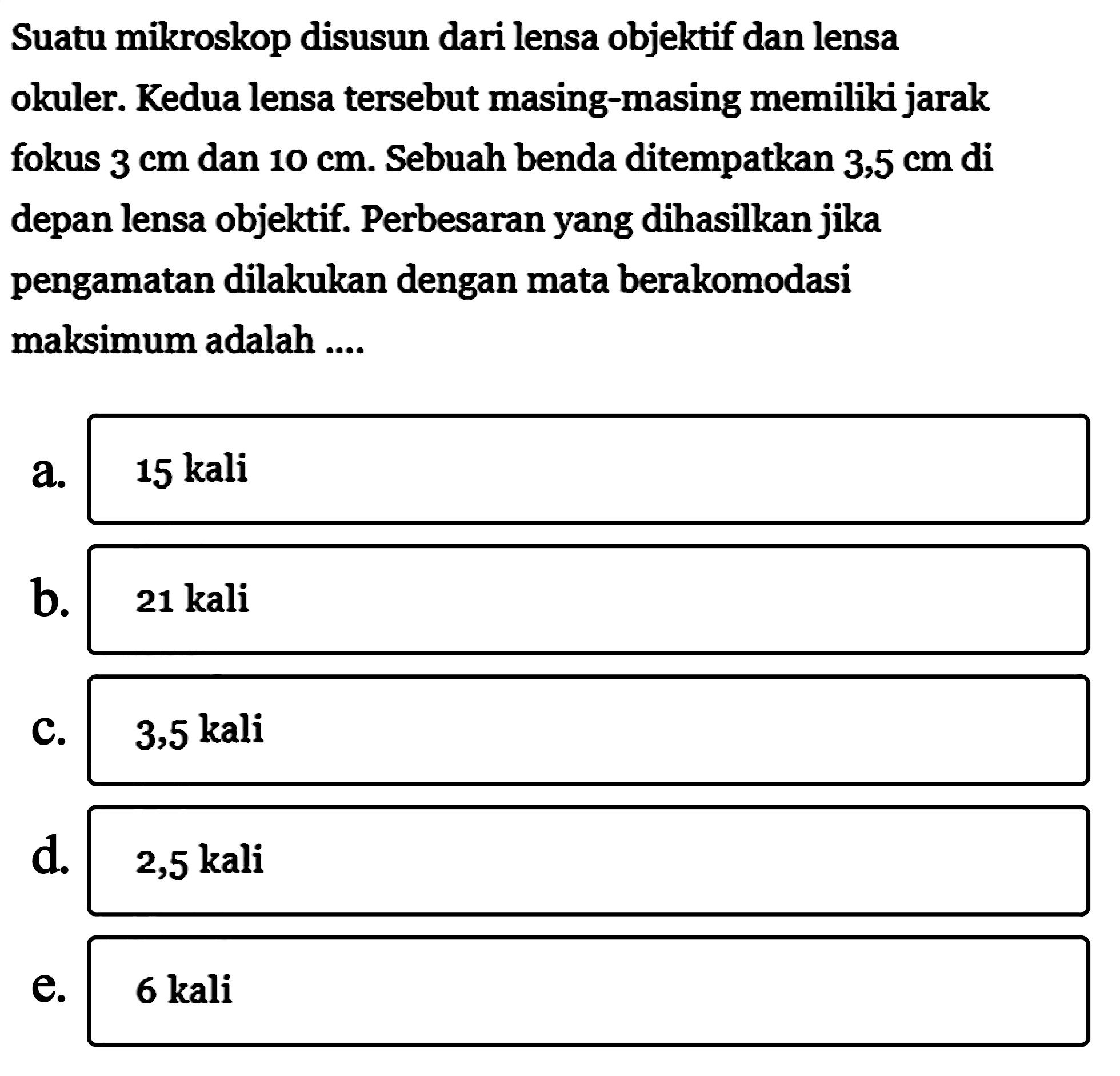 Suatu mikroskop disusun dari lensa objektif dan lensa okuler. Kedua lensa tersebut masing-masing memiliki jarak fokus 3 cm dan 10 cm . Sebuah benda ditempatkan  3,5 cm  di depan lensa objektif. Perbesaran yang dihasilkan jika pengamatan dilakukan dengan mata berakomodasi maksimum adalah .... a. 15 kali b. 21 kali c. 3,5 kali d. 2,5 kali e. 6 kali