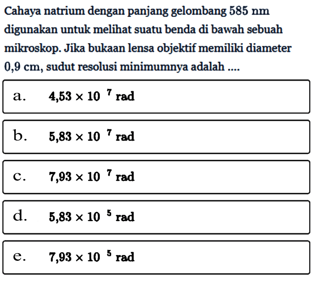 Cahaya natrium dengan panjang gelombang 585 nm digunakan untuk melihat suatu benda di bawah sebuah mikroskop. Jika bukaan lensa objektif memiliki diameter 0,9 cm, sudut resolusi minimumnya adalah ....a. 4,53x10^7 rad b. 5,83x10^7 rad c. 7,93x10^7 rad d. 5,83x10^5 rad e. 7,93x10^5 rad 