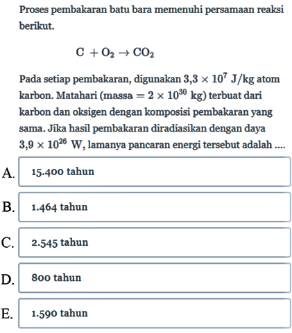 Proses pembakaran batu bara memenuhi persamaan reaksi berikut.
C + O2 - > CO2 Pada setiap pembakaran, digunakan 3,3 x 10^7 J/kg atom karbon. Matahari (massa =2 x 10^30 kg) terbuat dari karbon dan oksigen dengan komposisi pembakaran yang sama. Jika hasil pembakaran diradiasikan dengan daya 3,9 x 10^26 W, lamanya pancaran energi tersebut adalah ....