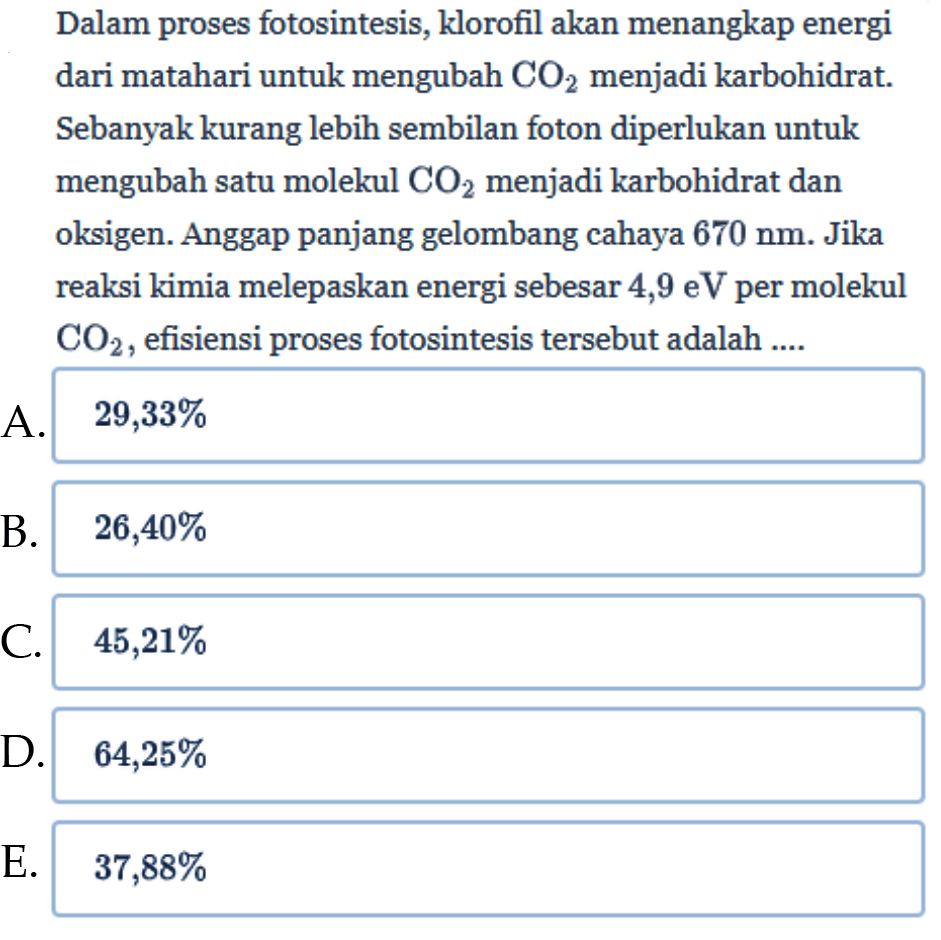 Dalam proses fotosintesis, klorofil akan menangkap energi dari matahari untuk mengubah  CO2 menjadi karbohidrat. Sebanyak kurang lebih sembilan foton diperlukan untuk mengubah satu molekul CO2 menjadi karbohidrat dan oksigen. Anggap panjang gelombang cahaya 670 nm. Jika reaksi kimia melepaskan energi sebesar 4,9 eV  per molekul CO2, efisiensi proses fotosintesis tersebut adalah ....