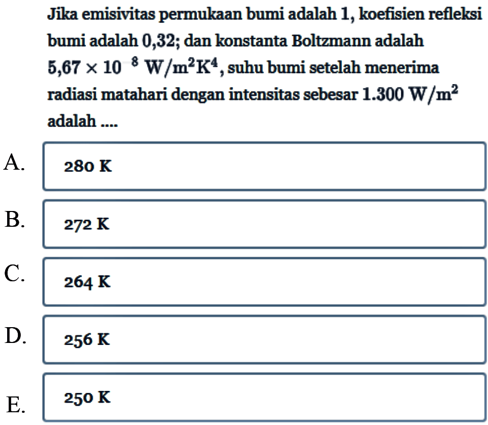 Jika emisivitas permukaan bumi adalah 1, koefisien refleksi bumi adalah 0,32; dan konstanta Boltzmann adalah 5,67 x 10^8 W/m^2K^4, suhu bumi setelah menerima radiasi matahari dengan intensitas sebesar 1.300 W/m^2 adalah....