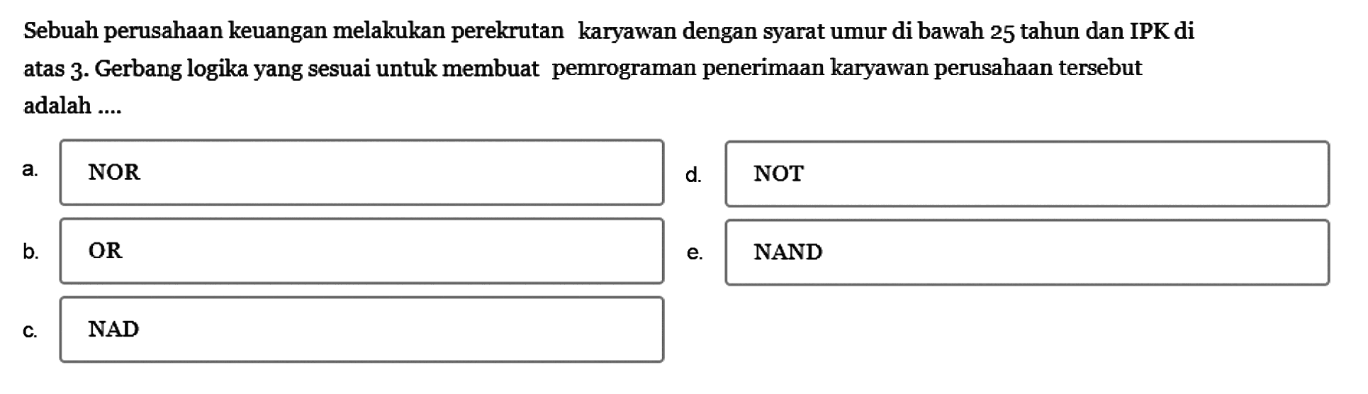 Sebuah perusahaan keuangan melakukan perekrutan karyawan dengan syarat umur di bawah 25 tahun dan IPK di atas 3. Gerbang logika yang sesuai untuk membuat pemrograman penerimaan karyawan perusahaan tersebut adalah...