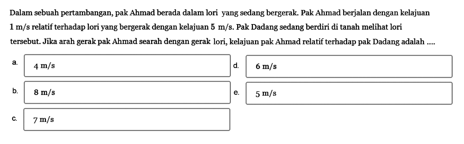 Dalam sebuah pertambangan, pak Ahmad berada dalam lori yang sedang bergerak. Pak Ahmad berjalan dengan kelajuan 1 m/s relatif terhadap lori yang bergerak dengan kelajuan 5 m/s. Pak Dadang sedang berdiri di tanah melihat lori tersebut. Jika arah gerak pak Ahmad searah dengan gerak lori, kelajuan pak Ahmad relatif terhadap pak Dadang adalah....