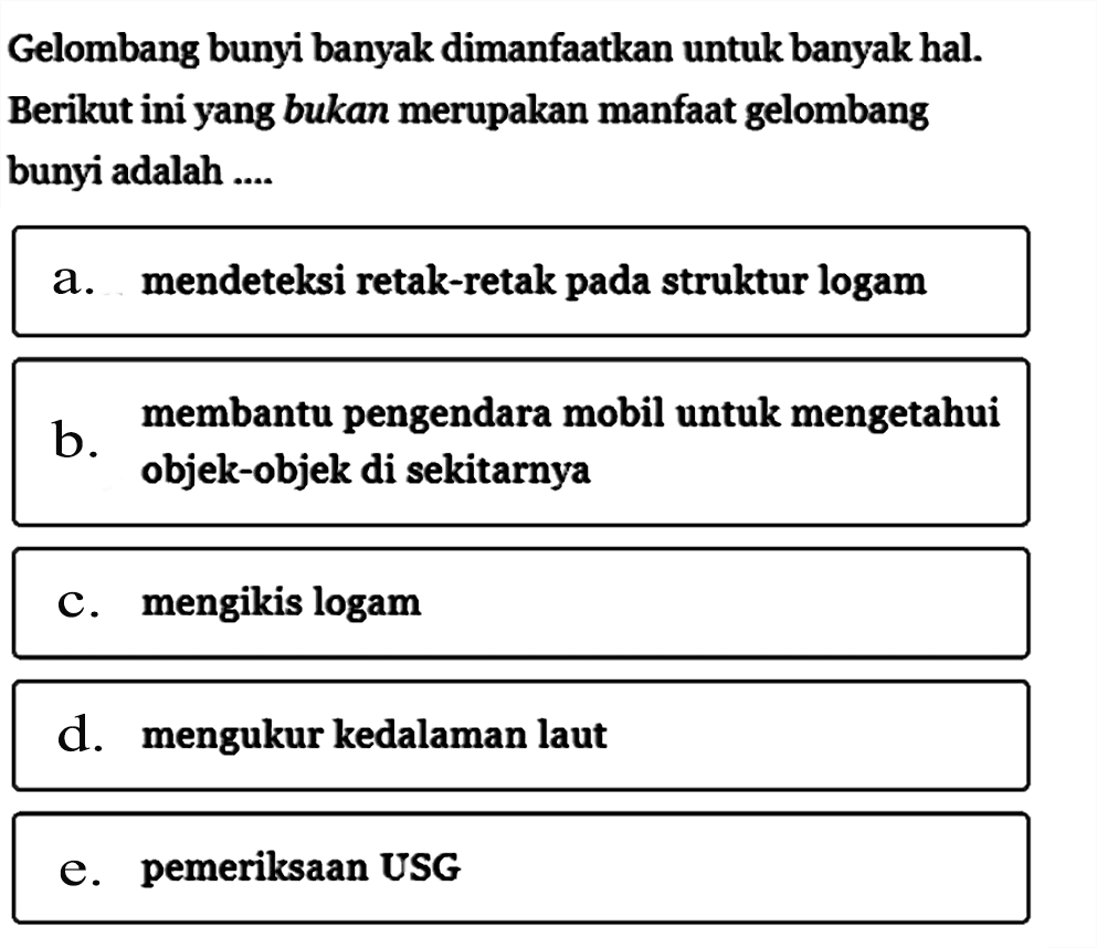 Gelombang bunyi banyak dimanfaatkan untuk banyak hal. Berikut ini yang bukan merupakan manfaat gelombang bunyi adalah ....a. mendeteksi retak-retak pada struktur logamb. membantu pengendara mobil untuk mengetahui objek-objek di sekitarnyac. mengikis logamd. mengukur kedalaman laute. pemeriksaan USG