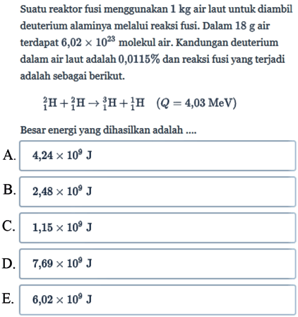 Suatu reaktor fusi menggunakan 1 kg air laut untuk diambil deuterium alaminya melalui reaksi fusi. Dalam 18 g air terdapat 6,02 x 10^23 molekul air. Kandungan deuterium dalam air laut adalah 0,0115% dan reaksi fusi yang terjadi adalah sebagai berikut. 2 1 H + 2 1 H - > 3 1 H + 1 1 H (Q=4,03 MeV)
Besar energi yang dihasilkan adalah ....