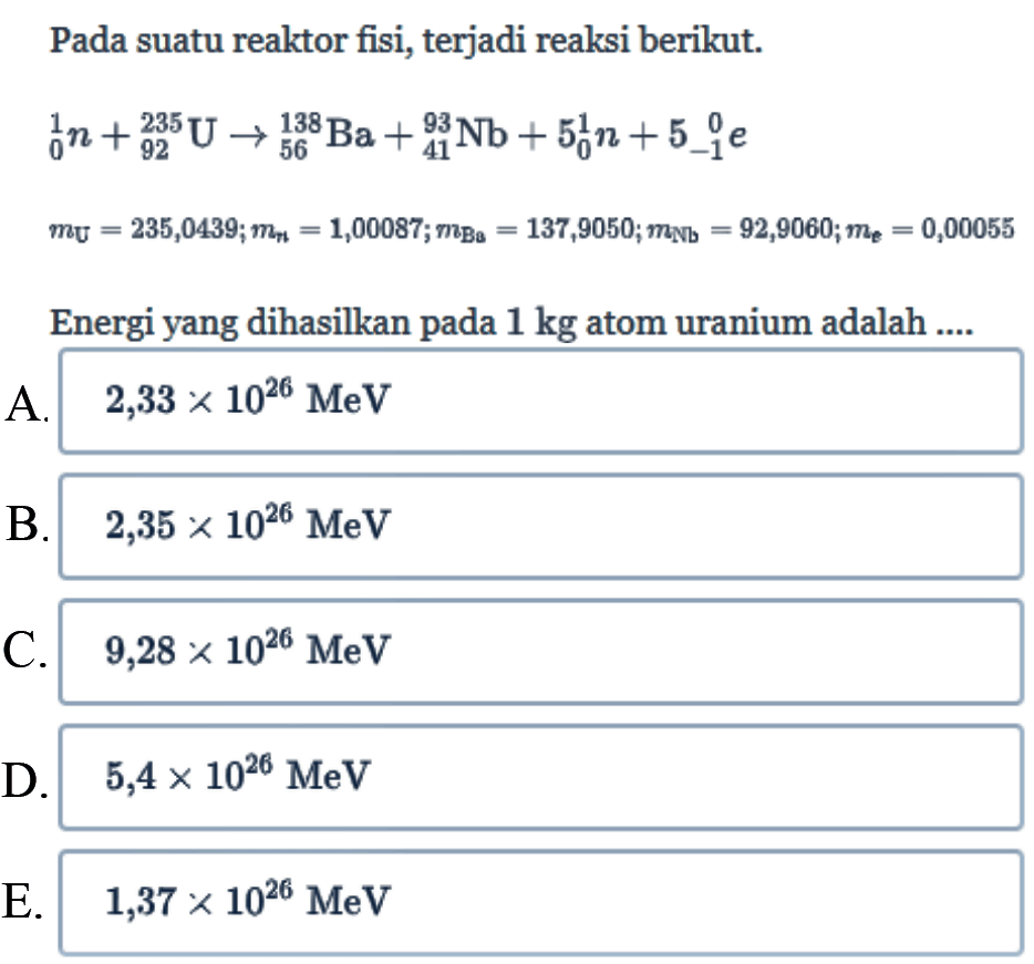 Pada suatu reaktor fisi, terjadi reaksi berikut.


1 0 n + 235 92 U -> 138 56 Ba + 93 41 Nb + 5 1 0 n + 5 0 -1 e 
mU=235,0439 ; mn=1,00087 ; mBu=137,9050 ; mNb=92,9060 ; me=0,00055

Energi yang dihasilkan pada  1 kg  atom uranium adalah ....
