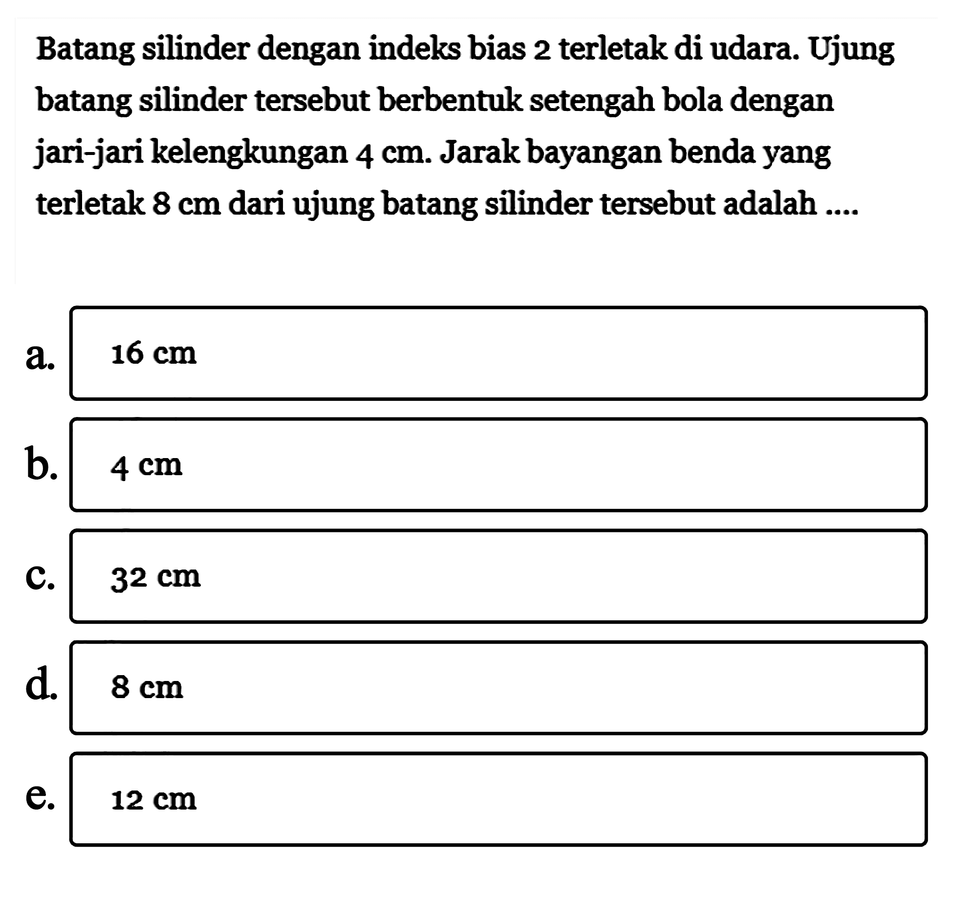 Batang silinder dengan indeks bias 2 terletak di udara. Ujung batang silinder tersebut berbentuk setengah bola dengan jari-jari kelengkungan 4 cm. Jarak bayangan benda yang terletak 8 cm dari ujung batang silinder tersebut adalah .... 